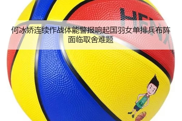 何冰娇连续作战体能警报响起国羽女单排兵布阵面临取舍难题