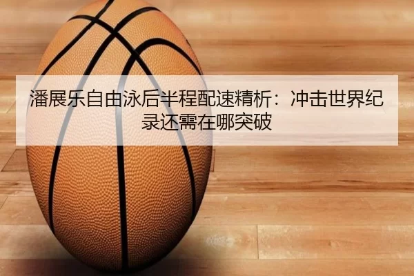潘展乐自由泳后半程配速精析：冲击世界纪录还需在哪突破