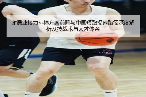 谢震业接力排棒方案前瞻与中国短跑提速路径深度解析及技战术与人才体系